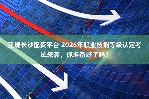 正规长沙配资平台 2026年职业技能等级认定考试来袭，你准备好了吗？