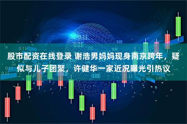 股市配资在线登录 谢浩男妈妈现身南京跨年，疑似与儿子团聚，许健华一家近况曝光引热议