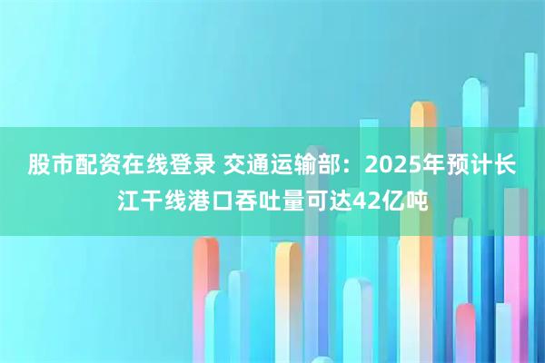 股市配资在线登录 交通运输部:2025年预计长江干线港口吞吐量可达42亿吨