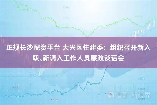 正规长沙配资平台 大兴区住建委:组织召开新入职﹑新调入工作人员廉政谈话会