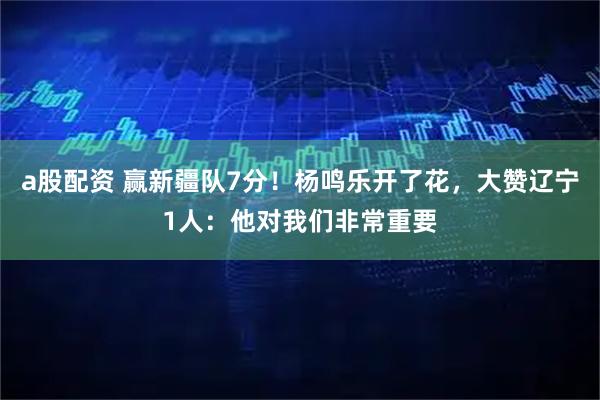 a股配资 赢新疆队7分！杨鸣乐开了花，大赞辽宁1人：他对我们非常重要