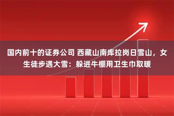 国内前十的证券公司 西藏山南库拉岗日雪山，女生徒步遇大雪：躲进牛棚用卫生巾取暖