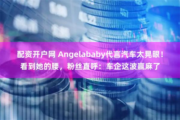 配资开户网 Angelababy代言汽车太晃眼！看到她的腰，粉丝直呼：车企这波赢麻了