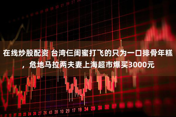 在线炒股配资 台湾仨闺蜜打飞的只为一口排骨年糕，危地马拉两夫妻上海超市爆买3000元