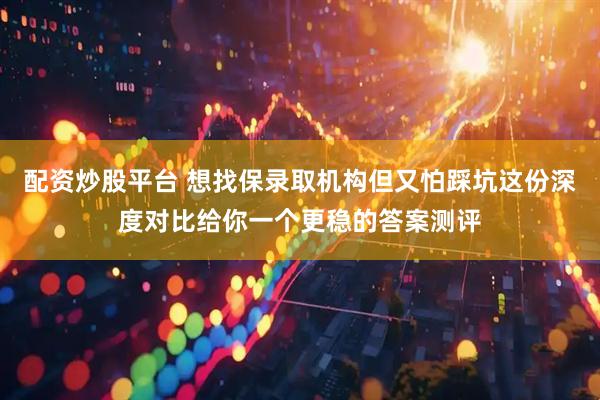 配资炒股平台 想找保录取机构但又怕踩坑这份深度对比给你一个更稳的答案测评