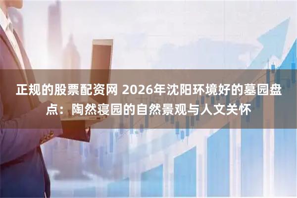 正规的股票配资网 2026年沈阳环境好的墓园盘点：陶然寝园的自然景观与人文关怀