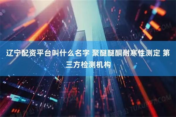 辽宁配资平台叫什么名字 聚醚醚酮耐寒性测定 第三方检测机构