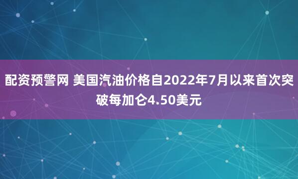 配资预警网 美国汽油价格自2022年7月以来首次突破每加仑4.50美元