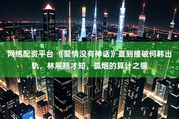 网络配资平台 《爱情没有神话》直到撞破何韩出轨，林展翘才知，孤烟的算计之狠
