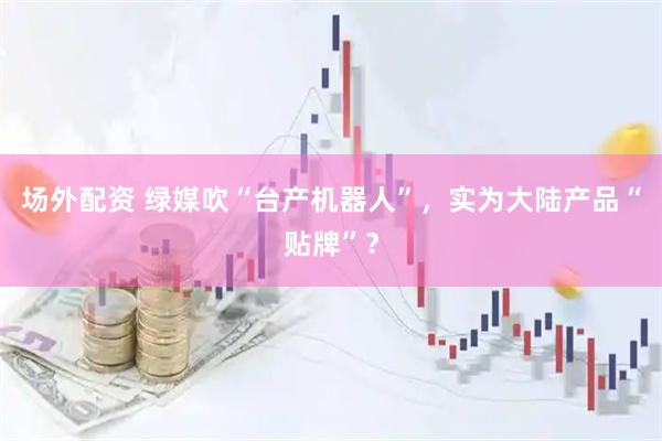 场外配资 绿媒吹“台产机器人”，实为大陆产品“贴牌”？