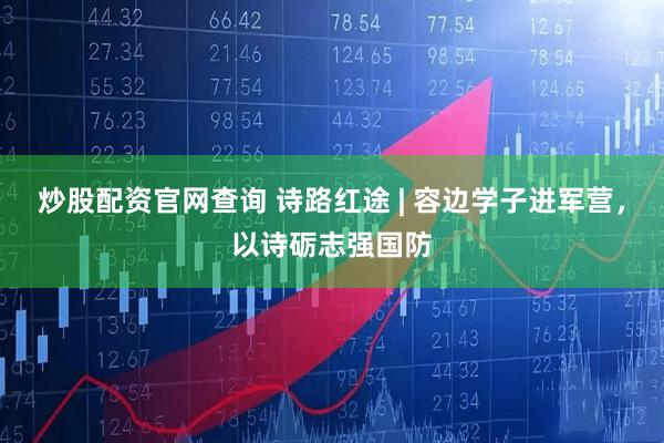 炒股配资官网查询 诗路红途 | 容边学子进军营，以诗砺志强国防