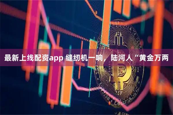 最新上线配资app 缝纫机一响，陆河人“黄金万两