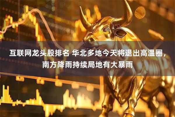 互联网龙头股排名 华北多地今天将退出高温圈，南方降雨持续局地有大暴雨