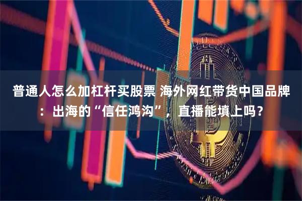 普通人怎么加杠杆买股票 海外网红带货中国品牌：出海的“信任鸿沟”，直播能填上吗？