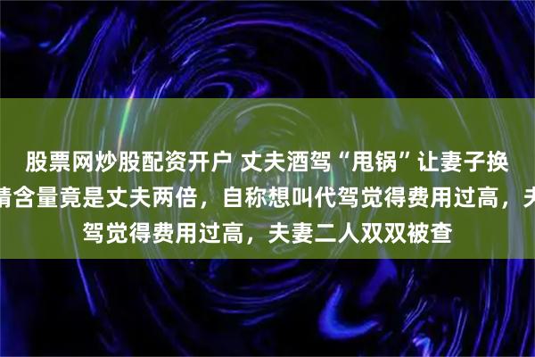 股票网炒股配资开户 丈夫酒驾“甩锅”让妻子换座顶包，妻子酒精含量竟是丈夫两倍，自称想叫代驾觉得费用过高，夫妻二人双双被查