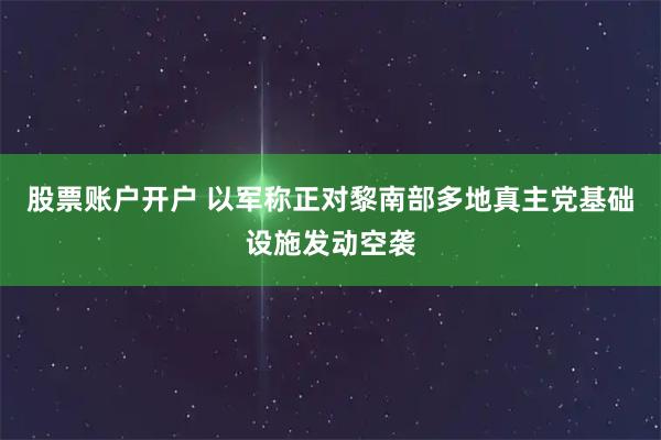 股票账户开户 以军称正对黎南部多地真主党基础设施发动空袭