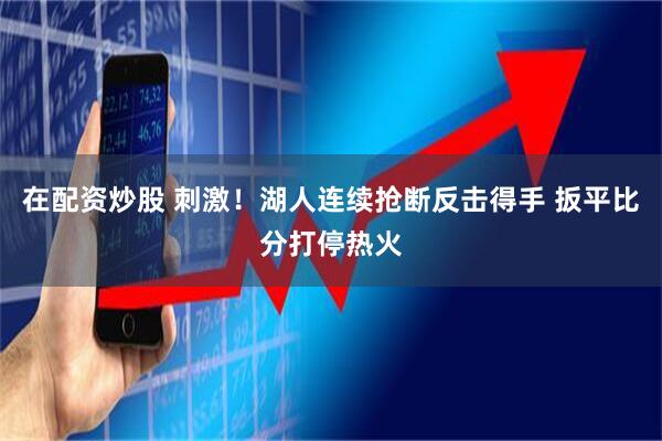 在配资炒股 刺激！湖人连续抢断反击得手 扳平比分打停热火