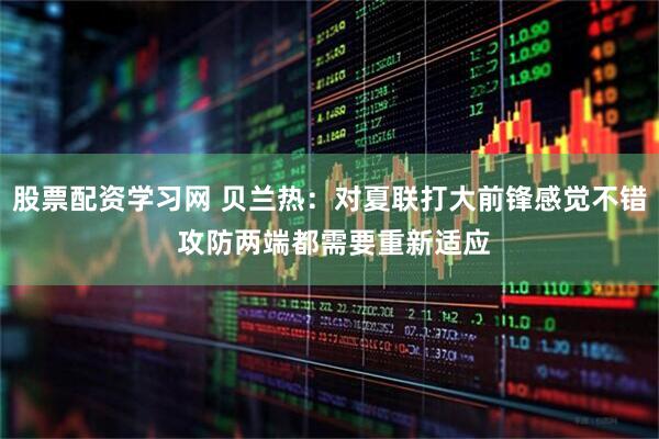 股票配资学习网 贝兰热：对夏联打大前锋感觉不错 攻防两端都需要重新适应