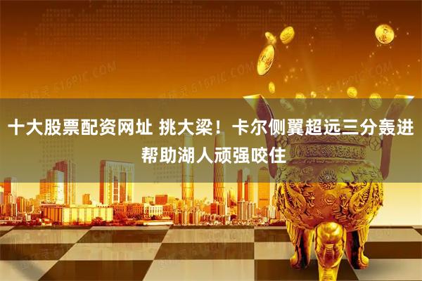 十大股票配资网址 挑大梁！卡尔侧翼超远三分轰进 帮助湖人顽强咬住