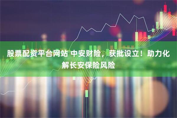 股票配资平台网站 中安财险，获批设立！助力化解长安保险风险