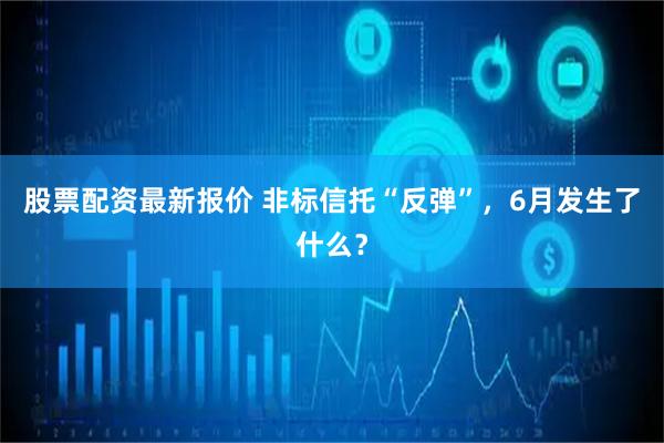 股票配资最新报价 非标信托“反弹”，6月发生了什么？